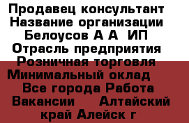 Продавец-консультант › Название организации ­ Белоусов А.А, ИП › Отрасль предприятия ­ Розничная торговля › Минимальный оклад ­ 1 - Все города Работа » Вакансии   . Алтайский край,Алейск г.